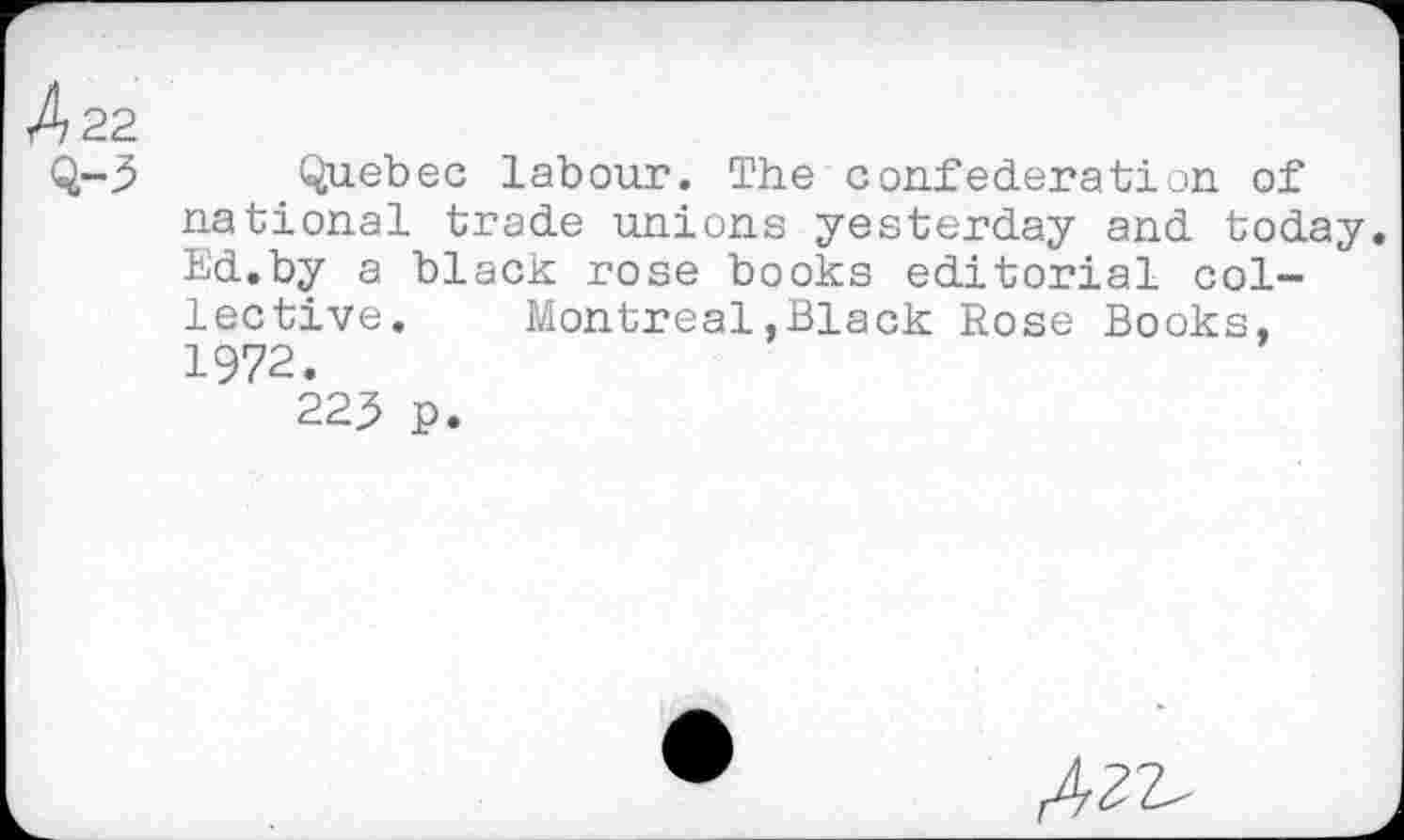 ﻿4 22
Q-3 Quebec labour. The confederation of national trade unions yesterday and today. Ed.by a black rose books editorial collective. Montreal.Black Rose Books, 1972.
223 p.